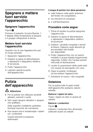 Page 69it
69
Spegnere e mettere  
fuori servizio  
l'apparecchio 
Spegnere l'apparecchio 
Figura 2
Premere il pulsante Acceso/Spento 1.  
Il display della temperatura si spegne 
e il gruppo refrigerante si ferma. 
Mettere fuori servizio  
l’apparecchio 
Quando non si usa l'apparecchio per  
un lungo periodo: 
1. Spegnere l’apparecchio. 
2. Estrarre la spina di alimentazione  o disinserire il dispositivo elettrico  
di sicurezza.
3. Pulire l’apparecchio. 
4. Lasciare aperta la porta...