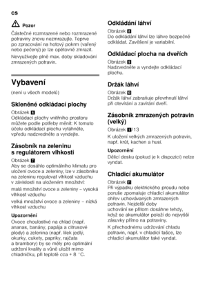 Page 14cs 
14
ã=
Pozor
Č áste čné rozmrazené nebo rozmrazené 
potraviny znovu nezmrazujte. Teprve  
po zpracování na hotový pokrm (va Ŏený 
nebo pe čený) je lze op ětovn ě zmrazit.
Nevyužívejte pln ě max. doby skladování 
zmrazených potravin.
Vybavení 
(není u všech model ů)
Sklen ěné odkládací plochy
Obrázek 6 
Odkládací plochy vnit Ŏního prostoru 
m ůžete podle pot Ŏeby m ěnit: K tomuto 
ú čelu odkládací plochu vytáhn ěte, 
vp Ŏedu nadzvedn ěte a vyndejte.
Zásobník na zeleninu  
s regulátorem vlhkosti...