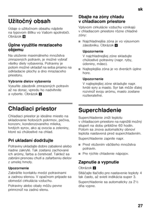 Page 27sk 
27
Užitočný obsah
Údaje o užito čnom obsahu nájdete 
na typovom štítku vo Vašom spotrebi či. 
Obrázok 0
Úplne využitie mraziaceho  
objemu 
Na uloženie maximálneho množstva  
zmrazených potravín, je možné vybra Ś 
všetky diely vybavenia. Potraviny je 
potom možné uklada Ś na seba priamo na 
odkladacie plochy a dno mraziaceho 
priestoru. 
Vybranie dielov vybavenia 
Vysu ňte zásobník zmrazených potravín 
až na doraz, vpredu ho nadvihnite  
avyberte. Obrázok 5
Chladiaci priestor 
Chladiaci priestor je...