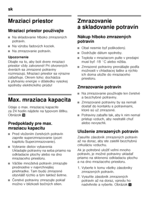 Page 28sk 
28
Mraziaci priestor 
Mraziaci priestor používajte
■Na skladovanie hlboko zmrazených  
potravín.
■Na výrobu ľadových kociek.
■Na zmrazovanie potravín.
Upozornenie 
Dbajte na to, aby boli dvere mraziaci  
priestor vždy zatvorené! Pri otvorených 
dverách sa zmrazené potraviny 
rozmrazujú. Mraziaci priestor sa výrazne 
za ľad ňuje. Okrem toho: dochádza 
k plytvaniu energie v dôsledku vysokej 
spotreby elektrického prúdu!
Max. mraziaca kapacita 
Údaje o max. mraziacej kapacite  
za 24 hodín nájdete na...