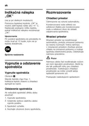 Page 32sk 
32
Indikačná nálepka 
„OK” 
(nie je pri všetkých modeloch) 
Pomocou teplotnej kontroly „OK” je  
možné zisti Ś teploty nižšie ako +4° C. 
Nastavujte postupne nižšiu teplotu, 
pokia ľ indika čná nálepka nezobrazuje 
„OK”. 
Upozornenie 
Pri uvedení spotrebi ča do prevádzky to 
môže trva Ś až 12 hodín, kým nie je 
teplota dosiahnutá. 
Správne nastavenie
Vypnutie a odstavenie  
spotrebi ča
Vypnutie spotrebi ča
Obrázok 2
Stisnite tla čidlo Zap./Vyp. 1. 
Indikácia teploty zhasne a chladiaci  
agregát sa...