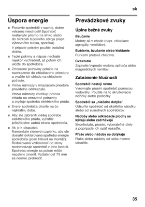 Page 35sk 
35
Úspora energie
■Postavte spotrebič vsuchej, dobre 
vetranej miestnosti! Spotrebi č 
nestavajte priamo na slnko alebo  
do blízkosti tepelného zdroja (napr. 
výhrevného telesa, sporáka). 
V prípade potreby použite izola čnú 
dosku.
■Teplé pokrmy a nápoje nechajte  
najskôr vychladnú Ś, až potom ich 
uložte do spotrebi ča.
■Zmrazené potraviny položte na  
rozmrazenie do chladiaceho priestoru 
a využite ich chladu na chladenie 
potravín.
■Vrstvu námrazy v mraziacom priestore  
pravidelne odmrazujte....