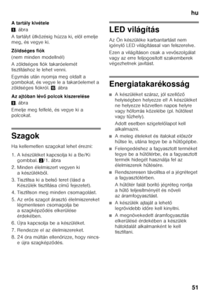 Page 51hu51
A tartály kivétele 5
.ábra
A tartályt ütközésig húzza ki, elöl emelje  
meg, és vegye ki. 
Zöldséges fiók 
(nem minden modellnél) 
A zöldséges fiók takaróelemét  
tisztításhoz le lehet venni. 
Egymás után nyomja meg oldalt a  
gombokat, és vegye le a takaróelemet a 
zöldséges fiókról.  /.ábra
Az ajtóban lév ő polcok kiszerelése
9 .ábra
Emelje meg felfelé, és vegye ki a 
polcokat.
Szagok 
Ha kellemetlen szagokat lehet érezni: 
1. A készüléket kapcsolja ki a Be/Ki  gombbal.  2/1. ábra
2. Minden...