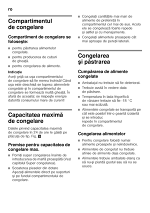 Page 62ro 
62
Compartimentul  
de congelare 
Compartiment de congelare se  
foloseşte:
■pentru p ăstrarea alimentelor 
congelate.
■pentru producerea de cuburi  
de ghea Řă.
■pentru congelarea de alimente.
Indica ţie
Ave Ři grij ă ca u şa compartimentului 
de congelare s ă fie mereu închis ă! Când 
u şa este deschis ă se topesc alimentele 
congelate  şi în compartimentul de 
congelare se formeaz ă mult ă ghea Řă. În 
afar ă de aceasta: se risipe şte energie 
datorit ă consumului mare de curent!
Capacitatea maxim...