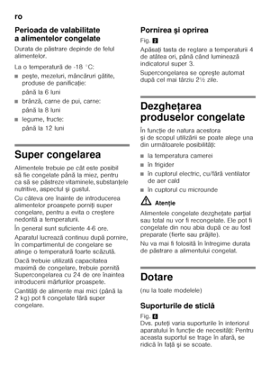 Page 64ro 
64
Perioada de valabilitate  
a alimentelor congelate 
Durata de p
ăstrare depinde de felul 
alimentelor. 
La o temperatur ă de -18 °C:
■pe şte, mezeluri, mânc ăruri g ătite, 
produse de panifica Řie:
pân ăla 6 luni
■brânz ă, carne de pui, carne:
pân ăla 8 luni
■legume, fructe: 
pân ăla 12 luni
Super congelarea 
Alimentele trebuie pe cât este posibil  
să fie congelate pân ă la miez, pentru 
ca s ăse p ăstreze vitaminele, substan Řele 
nutritive, aspectul  şigustul.
Cu câteva ore înainte de...