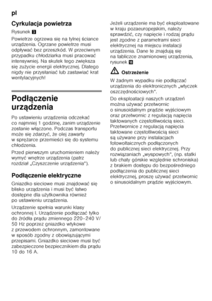 Page 76pl 
76
Cyrkulacja powietrza 
Rysunek
3
Powietrze ogrzewa si ę na tylnej  Őciance 
urz ądzenia. Ogrzane powietrze musi 
odp ływa ć bez przeszkód. W przeciwnym 
przypadku ch łodziarka musi pracowa ć 
intensywniej. Na skutek tego zwi ększa 
si ę zu życie energii elektrycznej. Dlatego 
nigdy nie przys łania ć lub zastawia ć krat 
wentylacyjnych!
Pod łączenie 
urz ądzenia
Po ustawieniu urz ądzenia odczeka ć 
co najmniej 1 godzin ę, zanim urz ądzenie 
zostanie w łączone. Podczas transportu 
mo że si ę zdarzy...