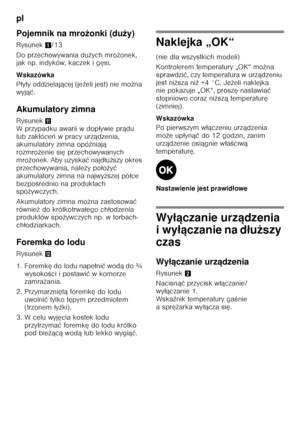 Page 84pl 
84
Pojemnik na mro
żonki (du ży)
Rysunek 1/13
Do przechowywania du żych mro żonek, 
jak np. indyków, kaczek i g ęsi.
Wskazówka 
P łyty oddzielaj ącej (je żeli jest) nie mo żna 
wyj ąć.
Akumulatory zimna 
Rysunek + 
W przypadku awarii w dop ływie pr ądu 
lub zak łóce ń wpracy urz ądzenia, 
akumulatory zimna opó źniaj ą 
rozmro żenie si ę przechowywanych 
mro żonek. Aby uzyska ć najd łu ższy okres 
przechowywania, nale ży po ło żyć  
akumulatory zimna na najwy ższej pó łce 
bezpo Őrednio na produktach...