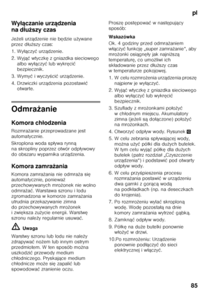 Page 85pl
85
Wy
łączanie urz ądzenia 
na d łu ższy czas
Je żeli urz ądzenie nie b ędzie u żywane 
przez d łu ższy czas:
1. Wy łączy ć urz ądzenie.
2. Wyj ąć wtyczk ę z gniazdka sieciowego 
albo wy łączy ć lub wykr ęci ć 
bezpiecznik.
3. Wymy ć iwyczy Őci ć urz ądzenie.
4. Drzwiczki urz ądzenia pozostawi ć 
otwarte.
Odmra żanie
Komora ch łodzenia
Rozmra żanie przeprowadzane jest 
automatycznie. 
Skroplona woda sp ływa rynn ą 
na skropliny poprzez otwór odp ływowy 
do obszaru wyparnika urz ądzenia.
Komora zamra...