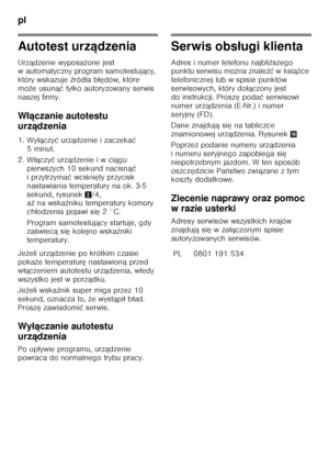 Page 90pl 
90
Autotest urządzenia
Urz ądzenie wyposa żone jest 
w automatyczny program samotestuj ący, 
który wskazuje  źród ła b łędów, które 
mo że usun ąć tylko autoryzowany serwis 
naszej firmy.
W łączanie autotestu 
urz ądzenia
1. Wy łączy ć urz ądzenie i zaczeka ć 
5minut.
2. W łączy ć urz ądzenie i w ci ągu 
pierwszych 10 sekund nacisn ąć 
i przytrzyma ć wci Őni ęty przycisk 
nastawiania temperatury na ok. 3-5  
sekund, rysunek 2/4, 
a ż na wska źniku temperatury komory 
ch łodzenia pojawi si ę 2°C....