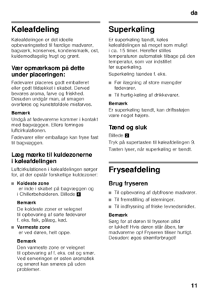 Page 11da11
Køleafdeling 
Køleafdelingen er det ideelle  
opbevaringssted til færdige madvarer,  
bagværk, konserves, kondensmælk, ost,  
kuldemodtagelig frugt og grønt. 
Vær opmærksom på dette  
under placeringen: 
Fødevarer placeres godt emballeret  
eller godt tildækket i skabet. Derved 
bevares aroma, farve og friskhed.  
Desuden undgår man, at smagen  
overføres og kunststofdele misfarves. 
Bemærk 
Undgå at fødevarerne kommer i kontakt  
med bagvæggen. Ellers forringes 
luftcirkulationen. 
Fødevarer eller...