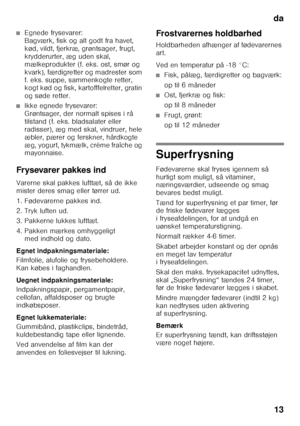 Page 13da13
■Egnede frysevarer:  
Bagværk, fisk og alt godt fra havet,  
kød, vildt, fjerkræ, grøntsager, frugt, 
krydderurter, æg uden skal, 
mælkeprodukter (f. eks. ost, smør og 
kvark), færdigretter og madrester som  
f. eks. suppe, sammenkogte retter,  
kogt kød og fisk, kartofffelretter, gratin 
og søde retter.
■Ikke egnede frysevarer:  
Grøntsager, der normalt spises i rå 
tilstand (f. eks. bladsalater eller 
radisser), æg med skal, vindruer, hele 
æbler, pærer og ferskner, hårdkogte 
æg, yogurt, tykmælk,...