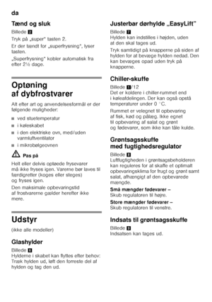 Page 14da 
14
Tænd og sluk 
Billede
2
Tryk på „super“ tasten 2. 
Er der tændt for „superfrysning“, lyser  
tasten. 
„Superfrysning“ kobler automatisk fra  
efter 2½ dage.
Optøning  
af dybfrostvarer 
Alt efter art og anvendelsesformål er der  
følgende muligheder:
■ved stuetemperatur
■i køleskabet
■i den elektriske ovn, med/uden  
varmluftventilator
■i mikrobølgeovnen
ã= Pas på
Helt eller delvis optøede frysevarer  
må ikke fryses igen. Varerne bør laves til  
færdigretter (koges eller steges) 
og fryses igen....