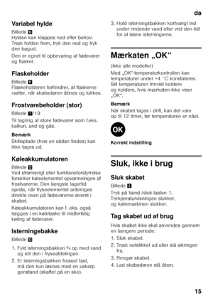 Page 15da15
Variabel hylde 
Billede
* 
Hylden kan klappes ned efter behov:  
Træk hylden frem, tryk den ned og tryk 
den bagud. 
Den er egnet til opbevaring af fødevarer  
og flasker. 
Flaskeholder 
Billede + 
Flaskeholderen forhindrer, at flaskerne  
vælter, når skabsdøren åbnes og lukkes. 
Frostvarebeholder (stor) 
Billede 1/19
Til lagring af store fødevarer som f.eks.  
kalkun, and og gås. 
Bemærk 
Skilleplade (hvis en sådan findes) kan  
ikke tages ud. 
Køleakkumulatoren 
Billede , 
Ved strømsvigt eller...