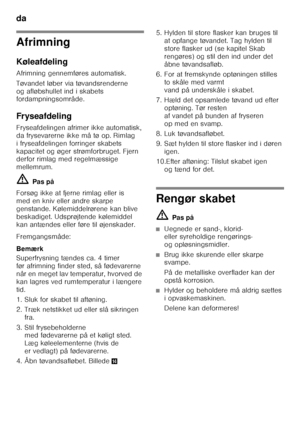 Page 16da 
16
Afrimning 
Køleafdeling 
Afrimning gennemføres automatisk. 
Tøvandet løber via tøvandsrenderne  
og afløbshullet ind i skabets  
fordampningsområde. 
Fryseafdeling 
Fryseafdelingen afrimer ikke automatisk,  
da frysevarerne ikke må tø op. Rimlag 
i fryseafdelingen forringer skabets 
kapacitet og øger strømforbruget. Fjern  
derfor rimlag med regelmæssige  
mellemrum. ã=Pas på
Forsøg ikke at fjerne rimlag eller is  
med en kniv eller andre skarpe 
genstande. Kølemiddelrørene kan blive 
beskadiget....