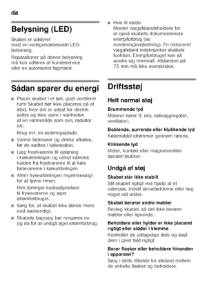 Page 18da 
18
Belysning (LED) 
Skabet er udstyret  
med en vedligeholdelsesfri LED- 
belysning. 
Reparationer på denne belysning  
må kun udføres af kundeservice  
eller en autoriseret fagmand.
Sådan sparer du energi
■Placér skabet i et tørt, godt ventileret  
rum! Skabet bør ikke placeres på et 
sted, hvor det er udsat for direkte 
sollys og ikke være i nærheden  
af en varmekilde som ovn, radiator  
etc. 
Brug evt. en isoleringsplade.
■Varme fødevarer og drikke afkøles,  
før de sættes i køleskabet.
■Læg...