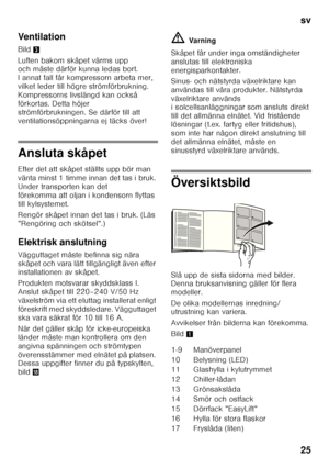 Page 25sv 
25
Ventilation 
Bild
3
Luften bakom skåpet värms upp  
och måste därför kunna ledas bort.  
I annat fall får kompressorn arbeta mer, 
vilket leder till högre strömförbrukning.  
Kompressorns livslängd kan också  
förkortas. Detta höjer 
strömförbrukningen. Se därför till att  
ventilationsöppningarna ej täcks över!
Ansluta skåpet 
Efter det att skåpet ställts upp bör man  
vänta minst 1 timme innan det tas i bruk. 
Under transporten kan det 
förekomma att oljan i kondensorn flyttas 
till kylsystemet....