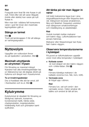 Page 28sv 
28
Råd 
Frysgods som tinat får inte frysas in på  
nytt. Först efter det att varan tillagats  
(kokts eller stekts) kan varan på nytt 
frysas in. 
Men man bör i sådana fall konsumera  
varan i god tid innan den maximala 
lagringstiden gått ut. 
Stänga av larmet  
Bild
2 
Tryck på larmknappen 5 för att stänga  
av varningssignalen.
Nyttovolym 
Uppgifter om nyttovolym finner  
du på typskylten i produkten. Bild 2
Maximalt utnyttjande  
av utrymmet i frysen 
För förvaring av maximal mängd  
frysvaror...