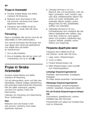 Page 30sv 
30
Frysa in livsmedel
■Använd endast färska och felfria  
matvaror till infrysning.
■Matvaror som ska frysas in bör  
inte komma i beröring med redan  
djupfrysta matvaror.
■Förpacka dem lufttätt så att de  
inte förlorar i smak eller blir torra.
Förvaring 
Skjut in fryslådan tills det tar emot för att  
säkerställa en felfri luftcirkulation. 
Om mycket livsmedel ska förvaras, kan  
man lägga dem direkt på glashyllorna 
och stapla dem på botten 
av frysutrymmet.  
1. Dra ut alla fryslådor.  
2. Dra...