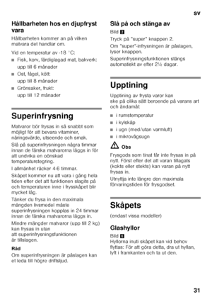 Page 31sv 
31
Hållbarheten hos en djupfryst  
vara 
Hållbarheten kommer an på vilken  
matvara det handlar om. 
Vid en temperatur av -18 °C:
■Fisk, korv, färdiglagad mat, bakverk: 
upp till 6 månader
■Ost, fågel, kött: 
upp till 8 månader
■Grönsaker, frukt: 
upp till 12 månader
Superinfrysning 
Matvaror bör frysas in så snabbt som  
möjligt för att bevara vitaminer, 
näringsvärde, utseende och smak. 
Slå på superinfrysningen några timmar  
innan de färska matvarorna läggs in för 
att undvika en oönskad...