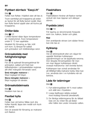 Page 32sv 
32
Flyttbart dörrfack ”EasyLift” 
Bild
7 
Hyllan kan flyttas i höjdled utan att tas ut. 
Tryck samtidigt på knapparna på sidan  
av facket för att flytta facket nedåt. Man 
kan flytta facket uppåt utan att trycka på  
knapparna. 
Chiller-låda 
Bild 1/12 
I chiller-facket råder lägre temperaturer  
än i kylutrymmet. Även temperaturer 
under 0 °C kan uppträda. 
Idealiskt för förvaring av fisk, kött  
och korv. Ej lämpat för sallad 
och grönsaker och köldkänsliga varor. 
Grönsakslåda med...