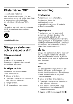 Page 33sv 
33
Klistermärke ”OK” 
(endast vissa modeller) 
Med temperaturkontrollen ”OK” kan  
temperaturer under +4 °C fås fram. Ställ 
in temperaturen stegvis kallare  
om inte klistermärket visar ”OK”. 
Råd 
När skåpet tas i drift kan det dröja upp  
till 12 timmar innan temperaturen 
uppnås. 
Korrekt inställning
Stänga av strömmen  
och ta skåpet ur drift 
Stänga av skåpet 
Bild2
Tryck på på/av-knappen 1.  
Temperaturindikatorn slocknar och  
kylmaskinen stängs av. 
Ta skåpet ur drift 
När skåpet inte ska...