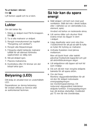 Page 35sv 
35
Ta ut facken i dörren 
Bild
1
Lyft facken uppåt och ta ut dem.
Lukter 
Om det luktar illa: 
1. Stäng av skåpet med På/Av-knappen.  Bild 2/1
2. Ta ut alla matvaror ur skåpet. 
3. Rengör innerutrymmet (se kapitlet  ”Rengöring och skötsel”).
4. Rengör alla förpackningar. 
5. Förpacka starkt luktande matvaror  lufttätt för att därmed förhindra  
uppkomsten av dålig lukt.
6. Slå på skåpet igen. 
7. Placera matvarorna. 
8. Kontrollera efter 24 timmar om det  börjat lukta igen.
Belysning (LED) 
Ditt skåp...