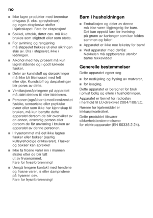 Page 40no 
40
■Ikke lagre produkter med brennbar  
drivgass (f.eks.spraybokser)  
og ingen eksplosive stoffer 
ikjøleskapet. Fare foreksplosjon!
■Sokkel, uttrekk, dører osv. må ikke  
brukes som stigbrett eller som støtte.
■For avriming og rengjøring  
må støpselet trekkes ut eller sikringen 
slås av. Dra i støpselet, ikke i 
ledningen.
■Alkohol med høy prosent må kun  
lagret stående og i godt lukkede 
flasker.
■Deler av kunststoff og dørpakninger  
må ikke bli tilsmusset med fett 
eller olje. Kunststoff og...