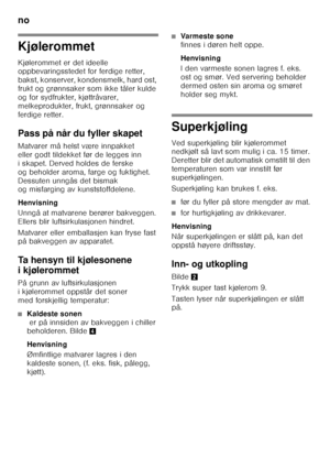 Page 46no 
46
Kjølerommet 
Kjølerommet er det ideelle  
oppbevaringsstedet for ferdige retter,  
bakst, konserver, kondensmelk, hard ost,  
frukt og grønnsaker som ikke tåler kulde 
og for sydfrukter, kjøttråvarer, 
melkeprodukter, frukt, grønnsaker og 
ferdige retter. 
Pass på når du fyller skapet 
Matvarer må helst være innpakket  
eller godt tildekket før de legges inn 
i skapet. Derved holdes de ferske 
og beholder aroma, farge og fuktighet. 
Dessuten unngås det bismak  
og misfarging av kunststoffdelene....