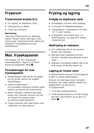 Page 47no47
Fryserom 
Fryserommet brukes til å
■For lagring av dypfrosne varer.
■Tilberedning av isbiter.
■Fryse ned matvarer.
Henvisning 
Pass på at fryserommet er skikkelig  
lukket. Dersom døren står åpen, tiner 
varene opp. Fryserommet blir sterkt iset. 
Dessuten: Energisløsing gir høyt 
strømforbruk!
Max. frysekapasitet 
Informasjon om den maksimale  
frysekapasiteten i løpet av 24 timer  
finnes på typeskiltet. Bilde 2
Forutsetninger for max.  
frysekapasitet
■Superfrysingen slås på før du legger  
inn de...