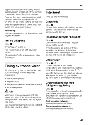 Page 49no49
Apparatet arbeider kontinuerlig etter at  
superfrysingen er slått på. I fryserommet  
oppnås det meget lave temperaturer. 
Dersom den max. frysekapasiteten skal  
utnyttes, må superfrysingen slås på 
24 timer før de ferske varene blir lagt inn. 
Små mengder matvarer (inntil 2 kg) kan  
fryses ned uten superfrysing. 
Henvisning 
Når superfrysingen er på, kan det oppstå  
høyere driftsstøy. 
Inn- og utkopling 
Bilde
2
Trykk “super” tasten 2. 
Når “superfrysing” er slått på, lyser  
tasten....