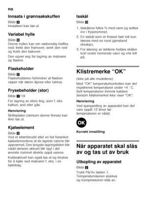 Page 50no 
50
Innsats i grønnsakskuffen 
Bilde
9 
Innsatsen kan tas ut. 
Variabel hylle 
Bilde * 
Denne hyllen kan om nødvendig klaffes  
ned: trekk den framover, senk den ned  
og trykk den bakover. 
Den egner seg for lagring av matvarer  
og flasker. 
Flaskeholder 
Bilde + 
Flaskeholderen forhindrer at flasken  
vipper når døren åpnes eller lukkes. 
Frysebeholder (stor) 
Bilde 1/19
For lagring av store ting, som f. eks.  
kalkun, and eller gås. 
Henvisning 
Skilleplaten (dersom denne finnes) kan  
ikke tas...