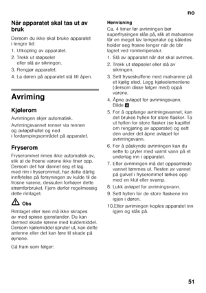 Page 51no51
Når apparatet skal tas ut av  
bruk 
Dersom du ikke skal bruke apparatet  
ilengre tid: 
1. Utkopling av apparatet. 
2. Trekk ut støpselet 
eller slå av sikringen.
3. Rengjør apparatet. 
4. La døren på apparatet stå litt åpen.
Avriming 
Kjølerom 
Avrimingen skjer automatisk. 
Avrimingsvannet renner via rennen  
og avløpshullet og ned  
i fordampingsområdet på apparatet. 
Fryserom 
Fryserommet rimes ikke automatisk av,  
slik at de frosne varene ikke tiner opp. 
Dersom det har dannet seg et lag 
med...