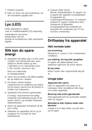 Page 53no53
7. Plasser matvarer. 
8. Etter 24 timer må det kontrolleres om 
det fremdeles oppstår lukt.
Lys  ( LE D ) 
Dette apparatet er utstyrt  
med en vedlikeholdsfritt LED belysning. 
Reparasjoner på denne  
belysningen må kun  
foretas av kundeservice eller autoriserte 
fagfolk.
Slik kan du spare  
energi
■Apparatet må stilles opp i et tørt, godt  
ventilert rom! Stedet bør ikke være  
utsatt for direkte sollys og ikke  
i nærheten av en varmekilde (som  
f. eks. komfyr, varmeovn etc). 
Bruk om nødvendig...