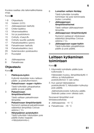 Page 61fi
61
Kuvissa saattaa olla laitemallikohtaisia  
eroja. 
Kuva
1
Ohjaustaulu 
Kuva 2
Laitteen kytkeminen  
toimintaan 
Kuva2
1. Käynnistä kylmälaite päälle/pois  kytkimestä 1.  
Hälytysääni kuuluu, lämpötilanäyttö 4  
vilkkuu ja hälytysäänen 
poistokytkimen 5 valo syttyy.
2. Kun painat hälytysäänen  poistokytkintä 5, hälytysääni kytkeytyy 
pois päältä. 
Jäähdytyskoneisto kytkeytyy päälle.  
Sisävalo palaa oven ollessa auki.
Seuraavat lämpötilat ovat 
tehdassuosituksia:
■Jääkaappiosa:  +4 °C
■Pakastinosa:...