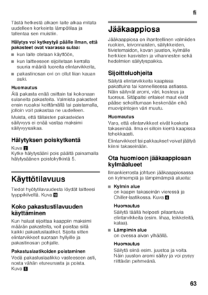 Page 63fi
63
Tästä hetkestä alkaen laite alkaa mitata  
uudelleen korkeinta lämpötilaa ja  
tallentaa sen muistiin. 
Hälytys voi kytkeytyä 
päälle ilman, että 
pakasteet ovat vaarassa sulaa:
■kun laite otetaan käyttöön,
■kun laitteeseen sijoitetaan kerralla  
suuria määriä tuoreita elintarvikkeita,
■pakastinosan ovi on ollut liian kauan  
auki.
Huomautus 
Älä pakasta enää osittain tai kokonaan  
sulaneita pakasteita. Valmista pakasteet 
ensin ruoaksi keittämällä tai paistamalla, 
jolloin voit pakastaa ne...