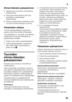 Page 65fi
65
Elintarvikkeiden pakastaminen
■Pakasta vain tuoreita ja virheettömiä  
elintarvikkeita.
■Vielä sulat elintarvikkeet eivät saa  
koskettaa jo pakastettuja  
elintarvikkeita.
■Pakkaa elintarvikkeet ilmatiiviisti, jotta  
ne eivät menetä makuaan tai kuivu.
Pakasteiden säilytys 
Työnnä pakastuslaatikot vasteeseen  
saakka, jotta ilma kiertää tehokkaasti. 
Jos pakasteita on runsaasti, voit sijoittaa  
elintarvikkeet suoraan lasihyllyille ja 
pakastinosan pohjalle.  
1. Poista ensin kaikki...