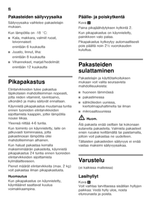 Page 66fi 
66
Pakasteiden säilyvyysaika 
Säilyvyysaika vaihtelee pakastelajin  
mukaan. 
Kun lämpötila on -18 °C:
■Kala, makkara, valmiit ruoat,  
leivonnaiset: 
enintään 6 kuukautta
■Juusto, linnut, liha: 
enintään 8 kuukautta
■Vihannekset, marjat/hedelmät: 
enintään 12 kuukautta
Pikapakastus 
Elintarvikkeiden tulee pakastua  
läpikotaisin mahdollisimman nopeasti,  
jotta niiden vitamiinit, ravintoarvo, 
ulkonäkö ja maku säilyvät ennallaan. 
Käynnistä pikapakastus muutamaa tuntia  
ennen tuoreiden...