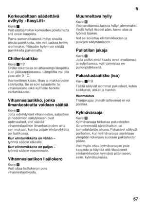 Page 67fi
67
Korkeudeltaan säädettävä  
ovihylly »EasyLift« 
Kuva
7 
Voit säätää hyllyn korkeuden poistamatta  
sitä ensin kaapista. 
Paina samanaikaisesti hyllyn sivuilla  
olevia painikkeita, niin voit laskea hyllyn 
alemmaksi. Ylöspäin hyllyn voi siirtää 
painikkeita painamatta. 
Chiller-laatikko 
Kuva 1/12 
Chiller-lokerossa on alhaisempi lämpötila  
kuin jääkaappiosassa. Lämpötila voi olla 
jopa alle 0 °C. 
Ihanteellinen kalan, lihan ja makkaroiden  
säilytystila. Se ei sovi salaateille tai 
vihanneksille...