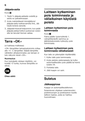 Page 68fi 
68
Jääpala-astia 
Kuva
-
1. Täytä ¾ jääpala-astiasta vedellä ja  aseta se pakastinosaan.
2. Irrota mahdollisesti kiinnijäätynyt  jääpala-astia lusikanvarrella tms., älä  
käytä teräviä esineitä.
3. Jääpalat irtoavat helpommin, kun pidät  jääpala-astiaa hetken juoksevan veden  
alla tai taivutat hieman astiaa.
Tarra »OK« 
(ei kaikissa malleissa) 
»OK« lämpötilan tarkastustoiminto mittaa  
alle +4 °C lämpötilat. Säädä lämpötila 
vähitellen alhaisemmaksi, jos tarraan ei 
tule näkyviin teksti »OK«....