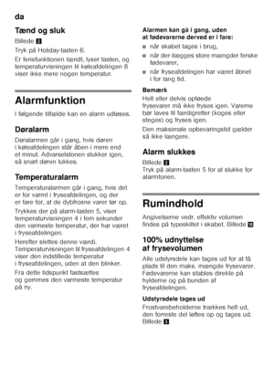 Page 10da 
10
Tænd og sluk 
Billede
2
Tryk på Holiday-tasten 6. 
Er feriefunktionen tændt, lyser tasten, og  
temperaturvisningen til køleafdelingen 8 
viser ikke mere nogen temperatur.
Alarmfunktion 
I følgende tilfælde kan en alarm udløses. 
Døralarm 
Døralarmen går i gang, hvis døren  
i køleafdelingen står åben i mere end 
et minut. Advarselstonen slukker igen, 
så snart døren lukkes. 
Temperaturalarm 
Temperaturalarmen går i gang, hvis det  
er for varmt i fryseafdelingen, og der 
er fare for, at de...