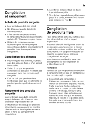 Page 15fr
15
Congélation  
et rangement 
Achats de produits surgelés
■Leur emballage doit être intact.
■Ne dépassez pas la date-limite  
de conservation.
■Il faut que la température dans  
le congélateur bahut du supermarché  
soit de -18 °C ou encore plus basse.
■Utilisez de préférence un sac  
isotherme pour le transport puis 
rangez les produits le plus rapidement 
possible dans le compartiment  
congélateur.
Congélation des aliments
■Pour congeler les aliments, n’utilisez  
que des aliments frais et d’un...