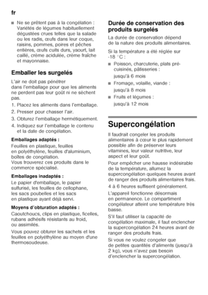 Page 16fr 
16
■Ne se prêtent pas à la congélation :  
Variétés de légumes habituellement  
dégustées crues telles que la salade 
ou les radis, œufs dans leur coque, 
raisins, pommes, poires et pêches 
entières, œufs cuits durs, yaourt, lait  
caillé, crème acidulée, crème fraîche  
et mayonnaise.
Emballer les surgelés 
L’air ne doit pas pénétrer  
dans l’emballage pour que les aliments 
ne perdent pas leur goût ni ne sèchent 
pas. 
1. Placez les aliments dans l’emballage. 
2. Presser pour chasser l’air. 
3....