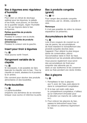 Page 18fr 
18
Bac à légumes avec régulateur  
d’humidité 
Fig.
8 
Pour créer un climat de stockage  
optimal pour les légumes, la salade 
et les fruits, vous pouvez, en fonction 
de la quantité rangée, régler l’humidité 
de l’air qui règnera dans le bac  
àlégumes. 
Petites quantités de produits  
alimentaires –   
Poussez le curseur vers la droite. 
Grandes quantités de produits  
alimentaires –   
Poussez le curseur vers la gauche.
Insert pour tiroir à légumes 
Fig. 9 
Vous pouvez sortir l’insert. 
Rangement...