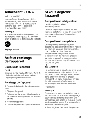 Page 19fr
19
Autocollant « OK » 
(selon le modèle) 
Le contrôle de température « OK »  
permet de signaler les températures 
inférieures à +4 °C. Si l’autocollant  
n’affiche pas « OK », abaissez  
la température par palier. 
Remarque 
A la mise en service de l’appareil, ce  
dernier peut mettre jusqu’à 12 heures 
avant d’atteindre la température correcte. 
Réglage correct
Arrêt et remisage  
de l'appareil 
Coupure de l'appareil 
Fig. 2
Appuyez sur la touche Marche / Arrêt 1.  
L'indicateur de...