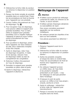 Page 20fr 
20
2. Débranchez la fiche mâle du secteur 
ou ramenez le disjoncteur en position  
éteinte.
3. Rangez les tiroirs remplis de produits  surgelés dans un endroit frais. Posez 
les accumulateurs de froid (si fournis 
avec l’appareil) sur ces produits.
4. Ouvrez l’orifice d’écoulement de l’eau  de dégivrage. Fig. .
5. Pour récupérer l’eau de dégivrage,  vous pouvez utiliser le support pour 
grandes bouteilles. Pour ce faire, 
retirez le support pour grandes 
bouteilles (voir le chapitre Nettoyer...