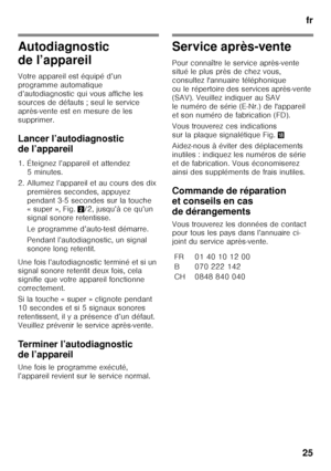 Page 25fr
25
Autodiagnostic  
de l’appareil 
Votre appareil est équipé d’un  
programme automatique 
d’autodiagnostic qui vous affiche les 
sources de défauts ; seul le service  
après-vente est en mesure de les  
supprimer. 
Lancer l’autodiagnostic  
de l’appareil 
1. Éteignez l’appareil et attendez  5minutes.
2. Allumez l’appareil et au cours des dix  premières secondes, appuyez  
pendant 3-5 secondes sur la touche  
«super», Fig. 2/2, jusqu’à ce qu’un 
signal sonore retentisse. 
Le programme d’auto-test...