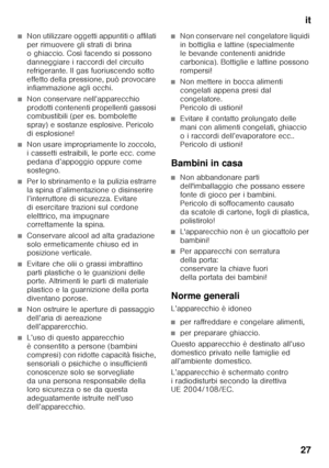 Page 27it
27
■Non utilizzare oggetti appuntiti o affilati  
per rimuovere gli strati di brina  
o ghiaccio. Così facendo si possono 
danneggiare i raccordi del circuito 
refrigerante. Il gas fuoriuscendo sotto 
effetto della pressione, può provocare  
infiammazione agli occhi. 
■Non conservare nell’apparecchio  
prodotti contenenti propellenti gassosi  
combustibili (per es. bombolette  
spray) e sostanze esplosive. Pericolo 
di esplosione!
■Non usare impropriamente lo zoccolo,  
i cassetti estraibili, le porte...