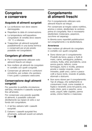 Page 35it
35
Congelare  
e conservare 
Acquisto di alimenti surgelati
■La confezione non deve essere  
danneggiata.
■Rispettare la data di conservazione.
■La temperatura nell’espositore- 
congelatore di vendita deve essere  
-18 °C o inferiore.
■Trasportare gli alimenti surgelati  
possibilmente in una borsa termica 
e conservarli poi al più presto 
possibile nel congelatore.
Congelare gli alimenti
■Per il congelamento utilizzare solo  
alimenti freschi ed integri.
■Non mettere gli alimenti da congelare  
in...