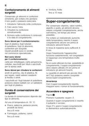 Page 36it 
36
Confezionamento di alimenti  
surgelati 
Conservare gli alimenti in confezioni  
ermetiche, per evitare che perdano  
il loro gusto o possano essiccarsi. 
1. Introdurre l’alimento nella confezione. 
2. Fare uscire l’aria. 
3. Chiudere la confezione 
ermeticamente.
4. Scrivere sulla confezione il contenuto  e la data di congelamento.
Sono idonei per il confezionamento: 
fogli di plastica, fogli tubolari  
di polietilene, fogli di alluminio, 
contenitori per surgelati. 
Questi prodotti sono in...