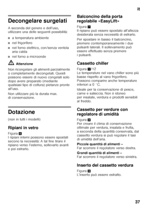 Page 37it
37
Decongelare surgelati 
A seconda del genere e dell’uso,  
utilizzare una delle seguenti possibilità:
■a temperatura ambiente
■nel frigorifero
■nel forno elettrico, con/senza ventola  
aria calda
■nel forno a microonde
ã= Attenzione
Non ricongelare gli alimenti parzialmente  
o completamente decongelati. Questi 
possono essere di nuovo congelati solo  
dopo avere preparato (mediante  
qualsiasi tipo di cottura) pietanze pronte  
all’uso. 
Non utilizzare più la durata max.  
di conservazione....